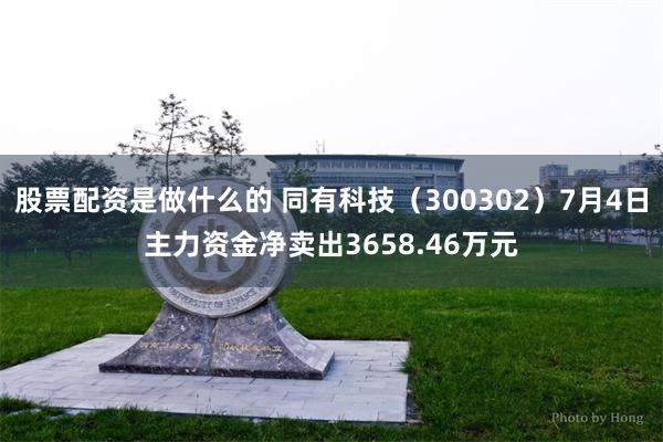 股票配资是做什么的 同有科技（300302）7月4日主力资金净卖出3658.46万元