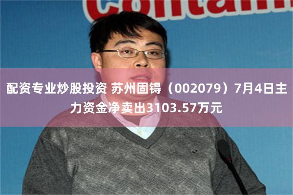 配资专业炒股投资 苏州固锝（002079）7月4日主力资金净卖出3103.57万元