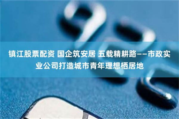 镇江股票配资 国企筑安居 五载精耕路——市政实业公司打造城市青年理想栖居地