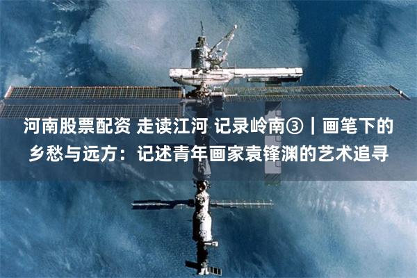 河南股票配资 走读江河 记录岭南③｜画笔下的乡愁与远方：记述青年画家袁锋渊的艺术追寻