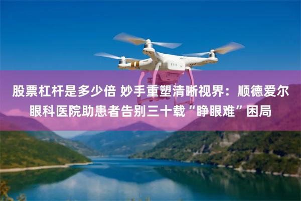 股票杠杆是多少倍 妙手重塑清晰视界：顺德爱尔眼科医院助患者告别三十载“睁眼难”困局