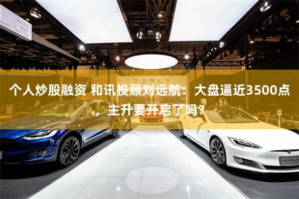 个人炒股融资 和讯投顾刘远航：大盘逼近3500点，主升要开启了吗？