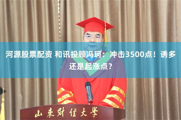 河源股票配资 和讯投顾冯珂：冲击3500点！诱多还是起涨点？