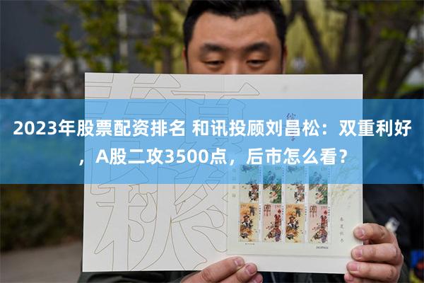 2023年股票配资排名 和讯投顾刘昌松：双重利好，A股二攻3500点，后市怎么看？