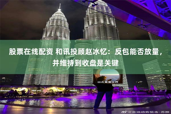 股票在线配资 和讯投顾赵冰忆：反包能否放量，并维持到收盘是关键