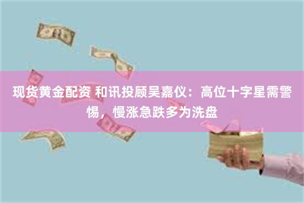 现货黄金配资 和讯投顾吴嘉仪：高位十字星需警惕，慢涨急跌多为洗盘