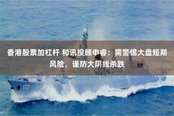 香港股票加杠杆 和讯投顾申睿：需警惕大盘短期风险，谨防大阴线杀跌
