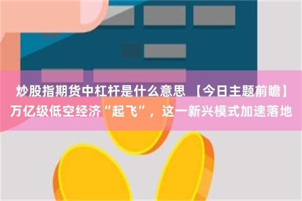 炒股指期货中杠杆是什么意思 【今日主题前瞻】万亿级低空经济“起飞”，这一新兴模式加速落地