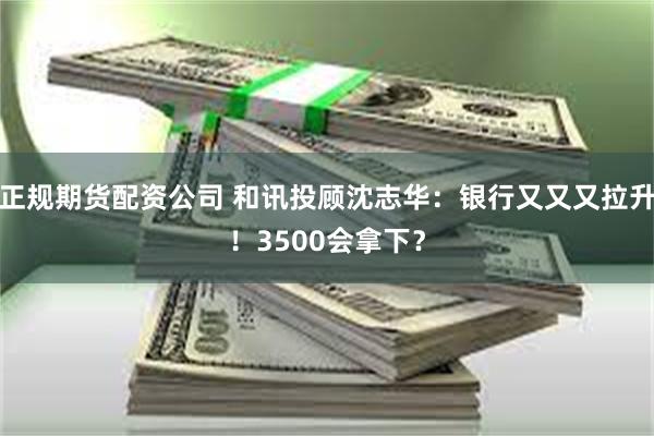 正规期货配资公司 和讯投顾沈志华：银行又又又拉升！3500会拿下？