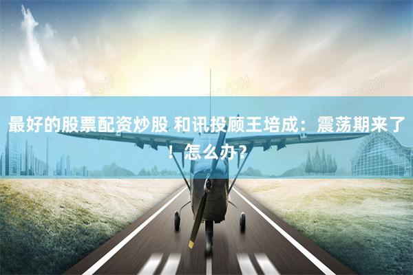 最好的股票配资炒股 和讯投顾王培成：震荡期来了！怎么办？