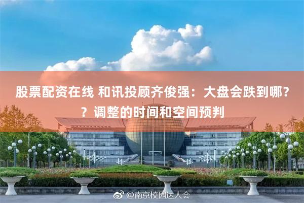 股票配资在线 和讯投顾齐俊强：大盘会跌到哪？？调整的时间和空间预判