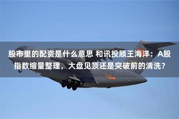 股市里的配资是什么意思 和讯投顾王海洋：A股指数缩量整理，大盘见顶还是突破前的清洗？