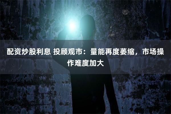 配资炒股利息 投顾观市：量能再度萎缩，市场操作难度加大