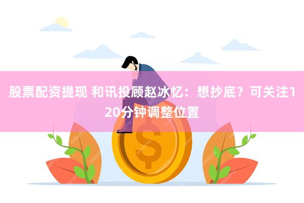 股票配资提现 和讯投顾赵冰忆：想抄底？可关注120分钟调整位置