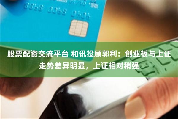 股票配资交流平台 和讯投顾郭利：创业板与上证走势差异明显，上证相对稍强