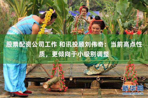 股票配资公司工作 和讯投顾刘伟奇：当前高点性质，更倾向于小级别调整