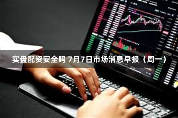 实盘配资安全吗 7月7日市场消息早报（周一）