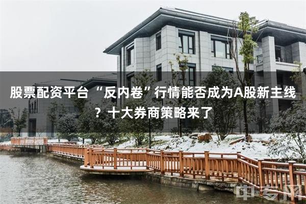 股票配资平台 “反内卷”行情能否成为A股新主线？十大券商策略来了