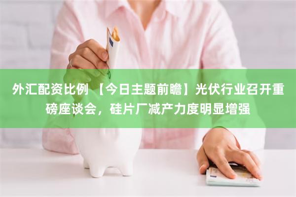 外汇配资比例 【今日主题前瞻】光伏行业召开重磅座谈会，硅片厂减产力度明显增强