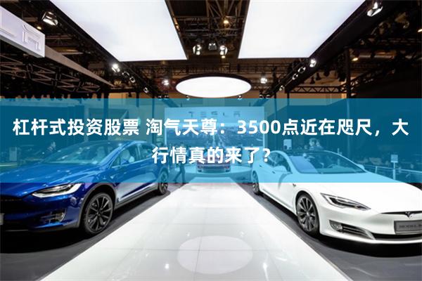 杠杆式投资股票 淘气天尊：3500点近在咫尺，大行情真的来了？