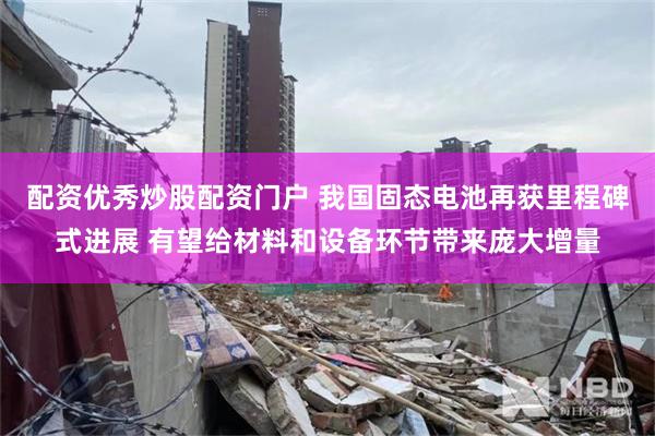 配资优秀炒股配资门户 我国固态电池再获里程碑式进展 有望给材料和设备环节带来庞大增量