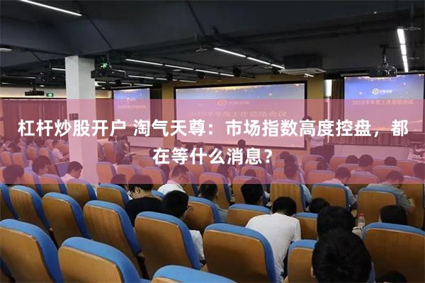 杠杆炒股开户 淘气天尊:市场指数高度控盘,都在等什么消息?