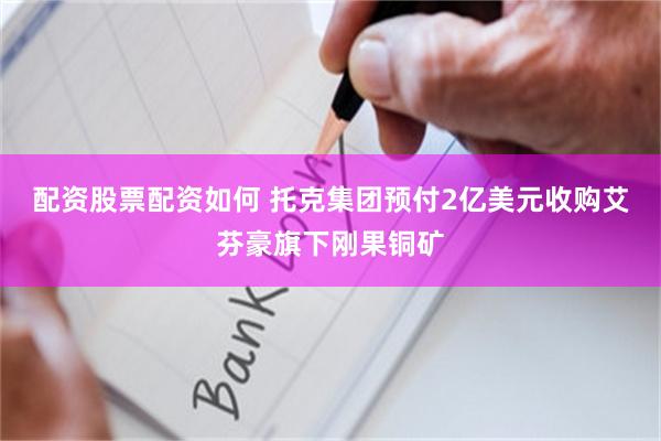 配资股票配资如何 托克集团预付2亿美元收购艾芬豪旗下刚果铜矿