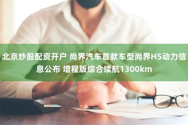 北京炒股配资开户 尚界汽车首款车型尚界H5动力信息公布 增程版综合续航1300km