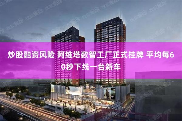 炒股融资风险 阿维塔数智工厂正式挂牌 平均每60秒下线一台新车