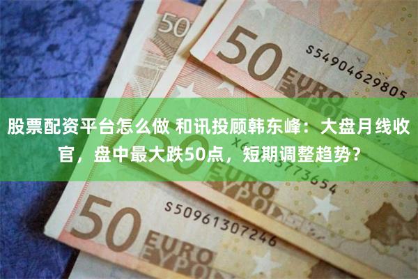 股票配资平台怎么做 和讯投顾韩东峰：大盘月线收官，盘中最大跌50点，短期调整趋势？