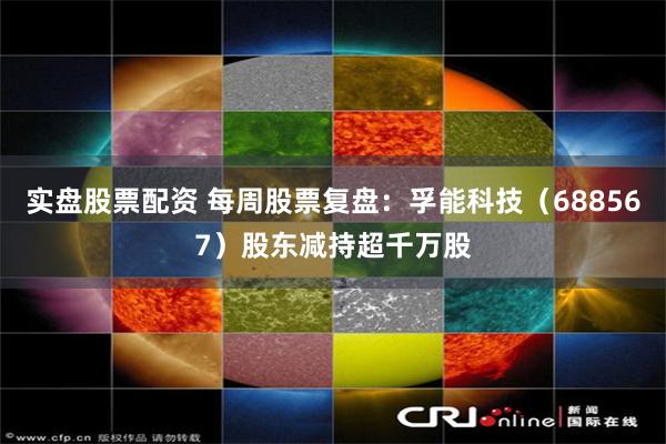 实盘股票配资 每周股票复盘：孚能科技（688567）股东减持超千万股
