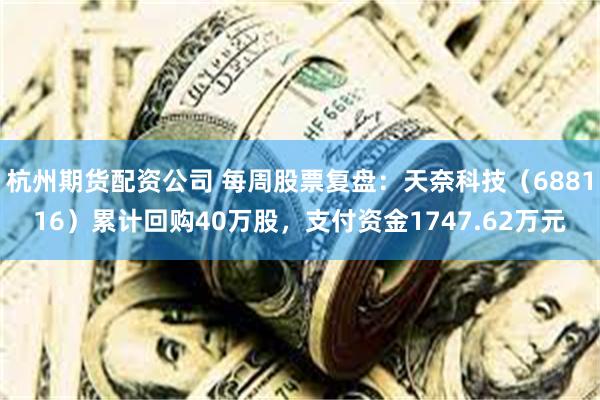 杭州期货配资公司 每周股票复盘：天奈科技（688116）累计回购40万股，支付资金1747.62万元