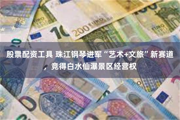 股票配资工具 珠江钢琴进军“艺术+文旅”新赛道，竞得白水仙瀑景区经营权