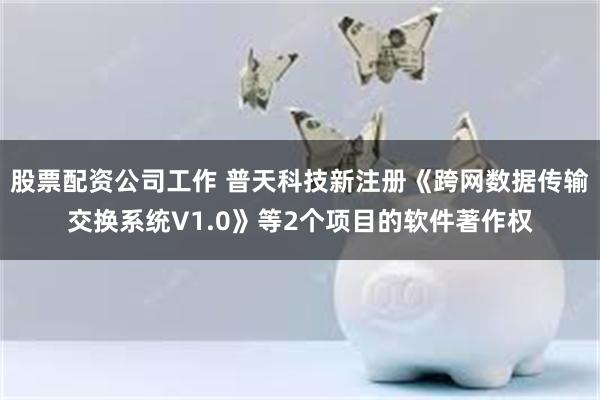 股票配资公司工作 普天科技新注册《跨网数据传输交换系统V1.0》等2个项目的软件著作权