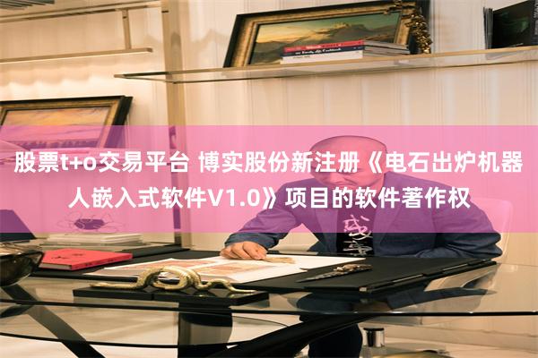 股票t+o交易平台 博实股份新注册《电石出炉机器人嵌入式软件V1.0》项目的软件著作权