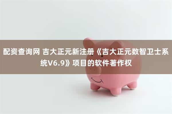 配资查询网 吉大正元新注册《吉大正元数智卫士系统V6.9》项目的软件著作权