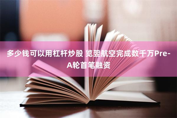 多少钱可以用杠杆炒股 览翌航空完成数千万Pre-A轮首笔融资