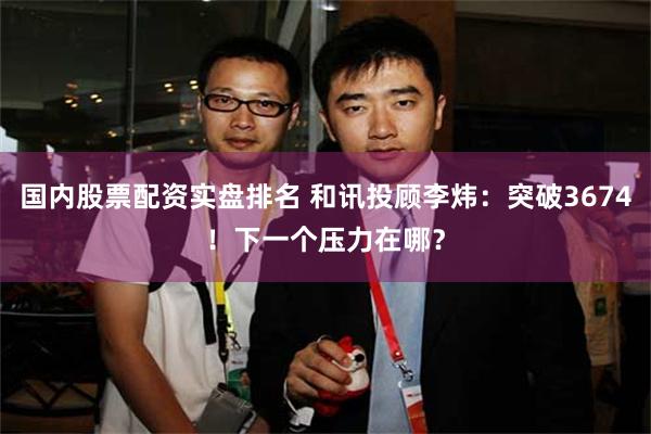 国内股票配资实盘排名 和讯投顾李炜：突破3674！下一个压力在哪？