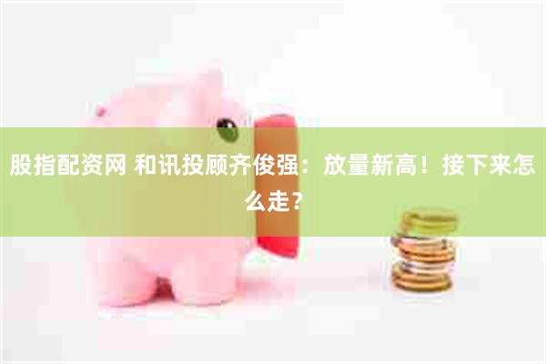 股指配资网 和讯投顾齐俊强：放量新高！接下来怎么走？