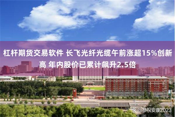 杠杆期货交易软件 长飞光纤光缆午前涨超15%创新高 年内股价已累计飙升2.5倍