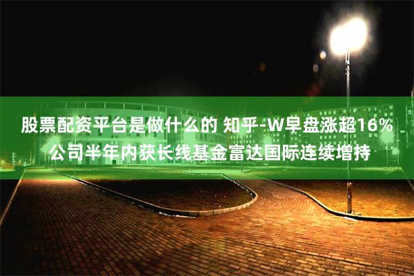 股票配资平台是做什么的 知乎-W早盘涨超16% 公司半年内获长线基金富达国际连续增持