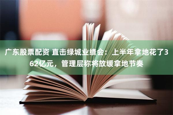 广东股票配资 直击绿城业绩会：上半年拿地花了362亿元，管理层称将放缓拿地节奏
