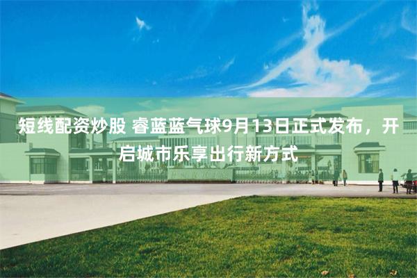 短线配资炒股 睿蓝蓝气球9月13日正式发布，开启城市乐享出行新方式