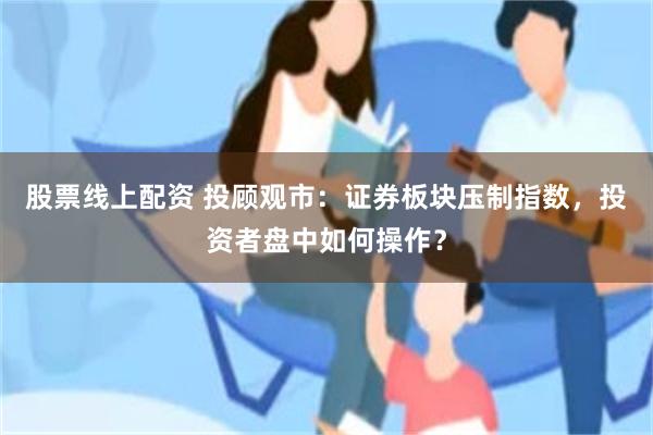 股票线上配资 投顾观市：证券板块压制指数，投资者盘中如何操作？