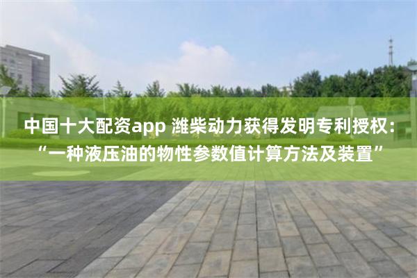 中国十大配资app 潍柴动力获得发明专利授权：“一种液压油的物性参数值计算方法及装置”
