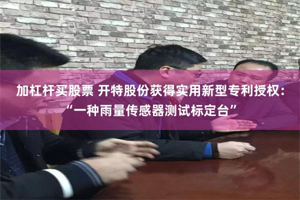 加杠杆买股票 开特股份获得实用新型专利授权：“一种雨量传感器测试标定台”