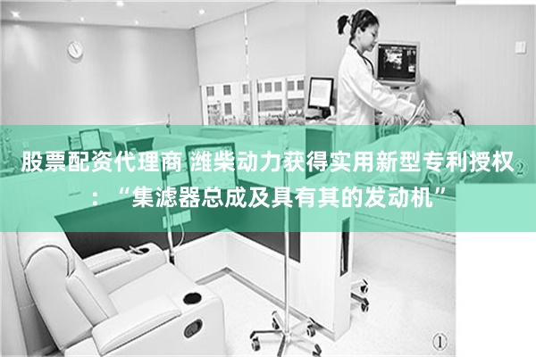 股票配资代理商 潍柴动力获得实用新型专利授权：“集滤器总成及具有其的发动机”