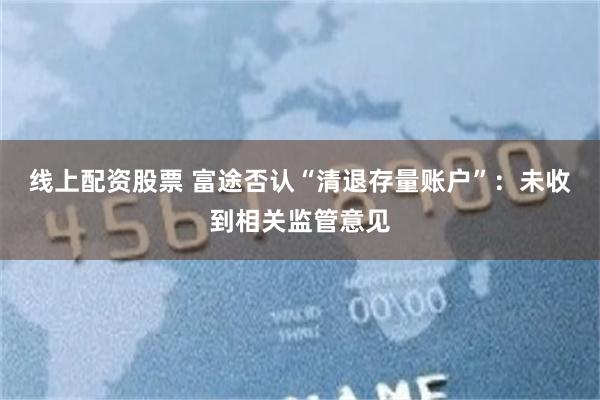 线上配资股票 富途否认“清退存量账户”：未收到相关监管意见