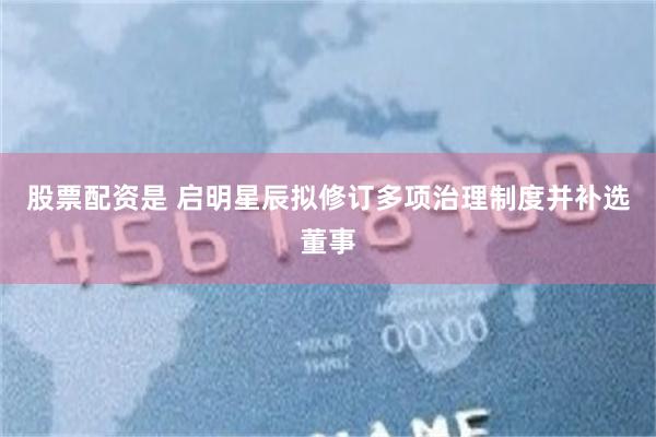 股票配资是 启明星辰拟修订多项治理制度并补选董事