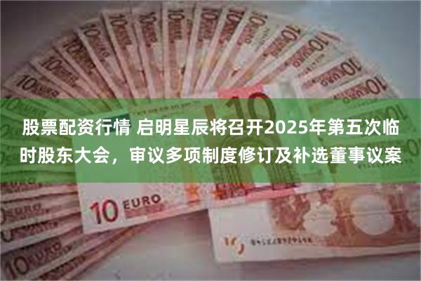 股票配资行情 启明星辰将召开2025年第五次临时股东大会，审议多项制度修订及补选董事议案